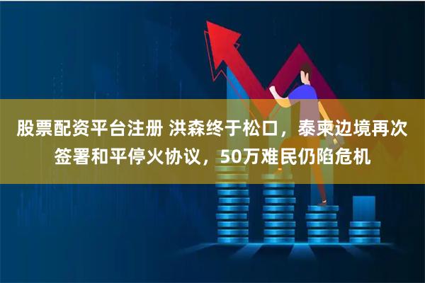 股票配资平台注册 洪森终于松口，泰柬边境再次签署和平停火协议，50万难民仍陷危机