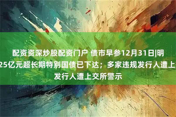配资资深炒股配资门户 债市早参12月31日|明年首批625亿元超长期特别国债已下达；多家违规发行人遭上交所警示