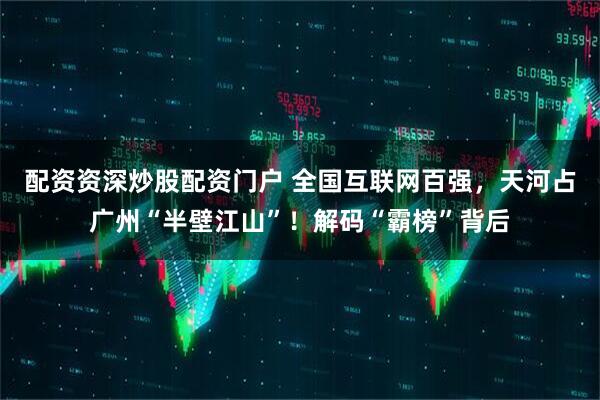 配资资深炒股配资门户 全国互联网百强，天河占广州“半壁江山”！解码“霸榜”背后