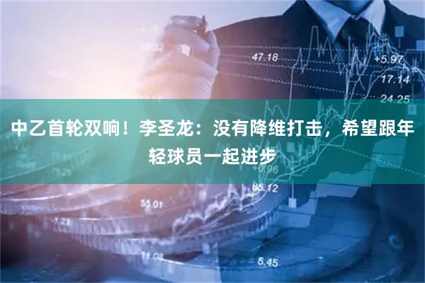 中乙首轮双响！李圣龙：没有降维打击，希望跟年轻球员一起进步