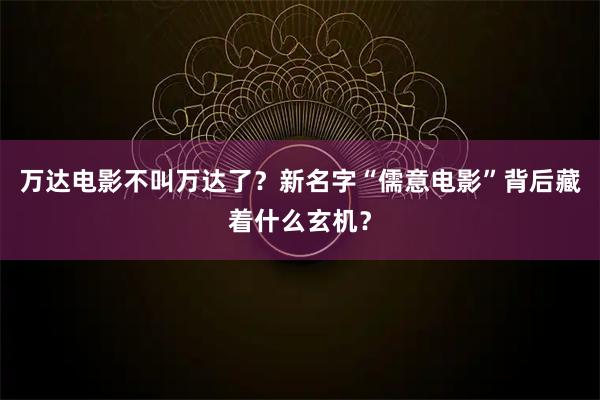 万达电影不叫万达了？新名字“儒意电影”背后藏着什么玄机？