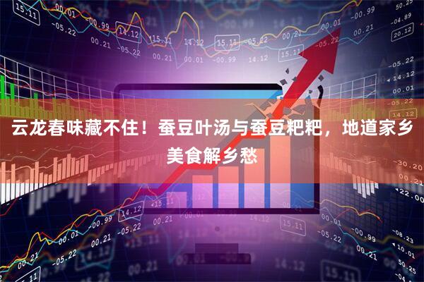 云龙春味藏不住！蚕豆叶汤与蚕豆粑粑，地道家乡美食解乡愁