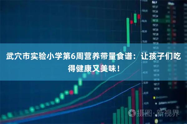 武穴市实验小学第6周营养带量食谱：让孩子们吃得健康又美味！