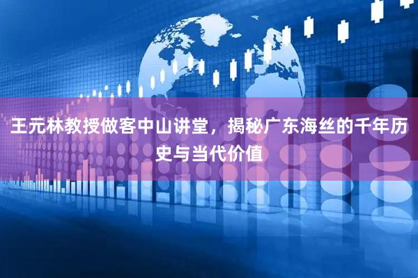 王元林教授做客中山讲堂，揭秘广东海丝的千年历史与当代价值