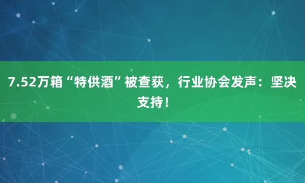 7.52万箱“特供酒”被查获，行业协会发声：坚决支持！